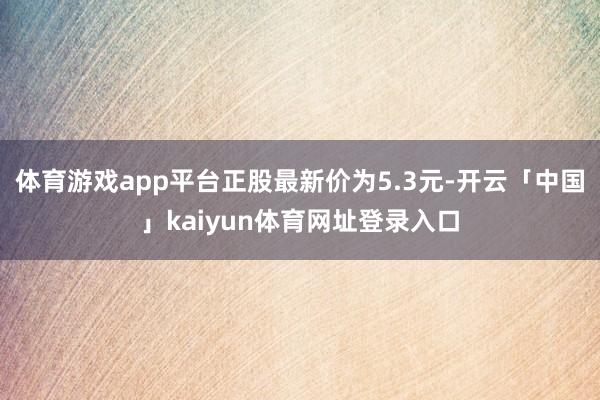 体育游戏app平台正股最新价为5.3元-开云「中国」kaiyun体育网址登录入口