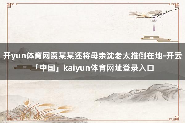 开yun体育网贾某某还将母亲沈老太推倒在地-开云「中国」kaiyun体育网址登录入口