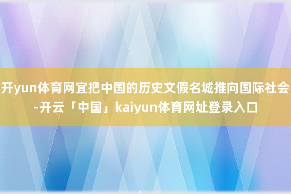 开yun体育网宜把中国的历史文假名城推向国际社会-开云「中国」kaiyun体育网址登录入口