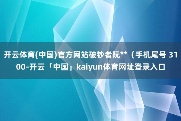 开云体育(中国)官方网站破钞者阮**（手机尾号 3100-开云「中国」kaiyun体育网址登录入口