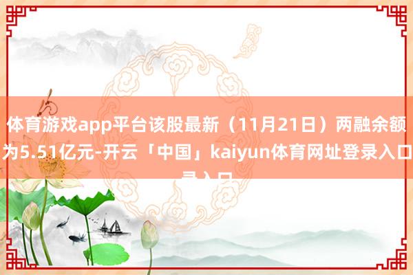 体育游戏app平台该股最新（11月21日）两融余额为5.51亿元-开云「中国」kaiyun体育网址登录入口