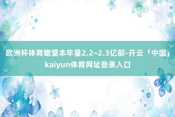 欧洲杯体育瞻望本年量2.2~2.3亿部-开云「中国」kaiyun体育网址登录入口