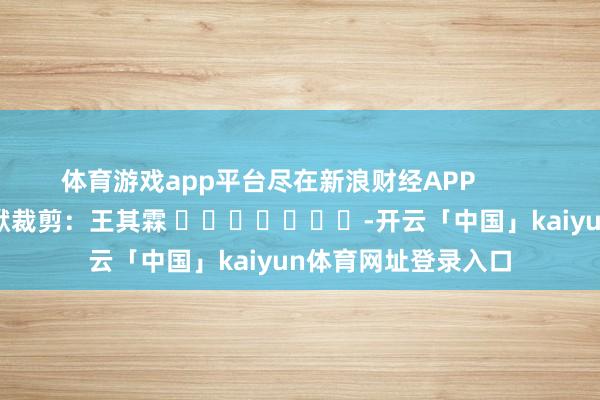 体育游戏app平台尽在新浪财经APP            						包袱裁剪：王其霖 							-开云「中国」kaiyun体育网址登录入口