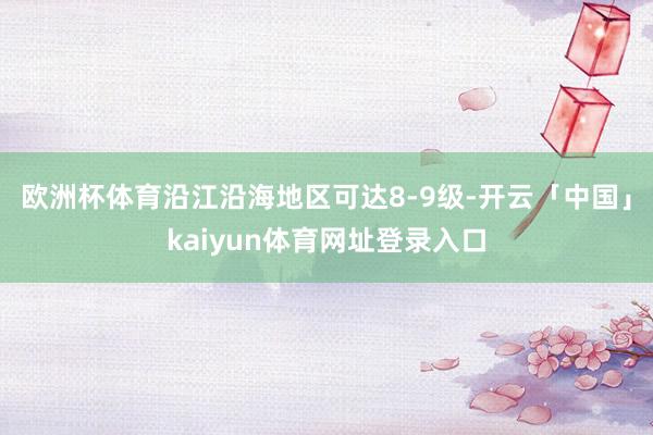 欧洲杯体育沿江沿海地区可达8-9级-开云「中国」kaiyun体育网址登录入口