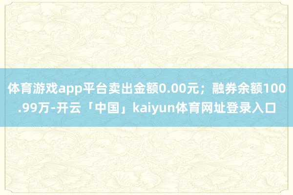 体育游戏app平台卖出金额0.00元；融券余额100.99万-开云「中国」kaiyun体育网址登录入口