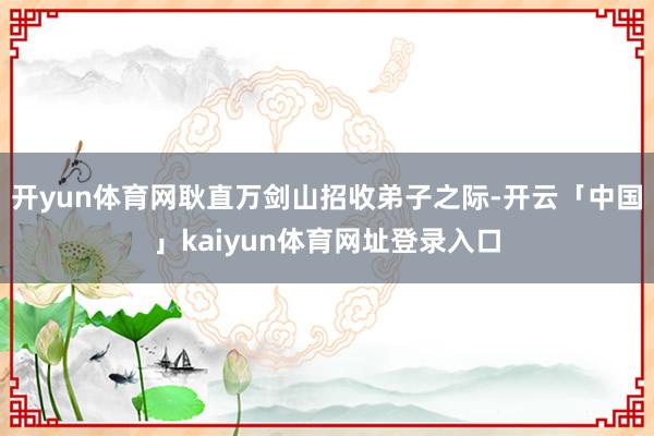 开yun体育网耿直万剑山招收弟子之际-开云「中国」kaiyun体育网址登录入口