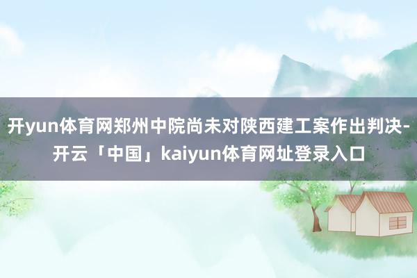 开yun体育网郑州中院尚未对陕西建工案作出判决-开云「中国」kaiyun体育网址登录入口