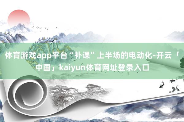 体育游戏app平台　　“补课”上半场的电动化-开云「中国」kaiyun体育网址登录入口