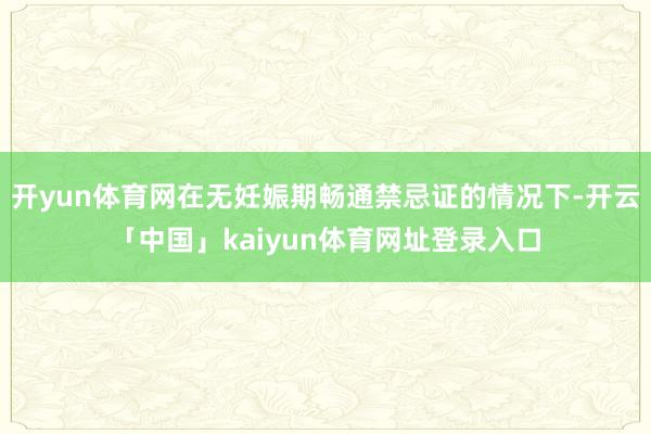 开yun体育网在无妊娠期畅通禁忌证的情况下-开云「中国」kaiyun体育网址登录入口