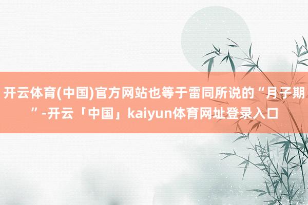 开云体育(中国)官方网站也等于雷同所说的“月子期”-开云「中国」kaiyun体育网址登录入口