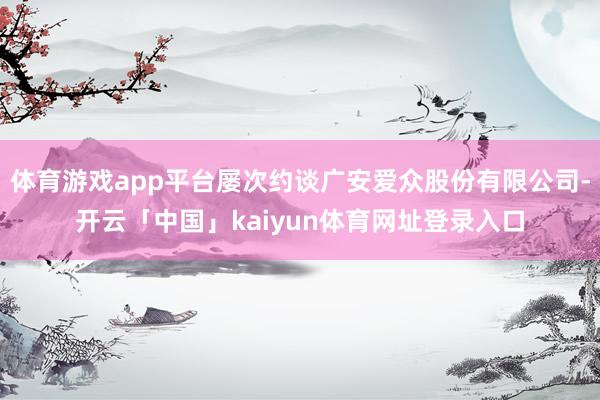 体育游戏app平台屡次约谈广安爱众股份有限公司-开云「中国」kaiyun体育网址登录入口