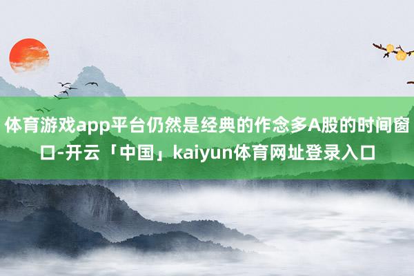 体育游戏app平台仍然是经典的作念多A股的时间窗口-开云「中国」kaiyun体育网址登录入口