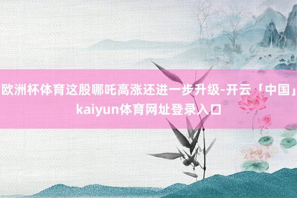 欧洲杯体育这股哪吒高涨还进一步升级-开云「中国」kaiyun体育网址登录入口