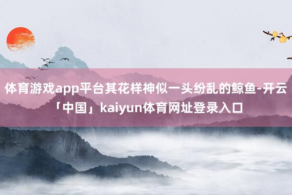 体育游戏app平台其花样神似一头纷乱的鲸鱼-开云「中国」kaiyun体育网址登录入口