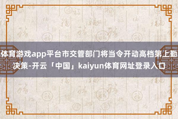 体育游戏app平台市交管部门将当令开动高档第上勤决策-开云「中国」kaiyun体育网址登录入口